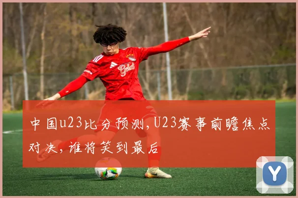 中国u23比分预测,U23赛事前瞻焦点对决,谁将笑到最后